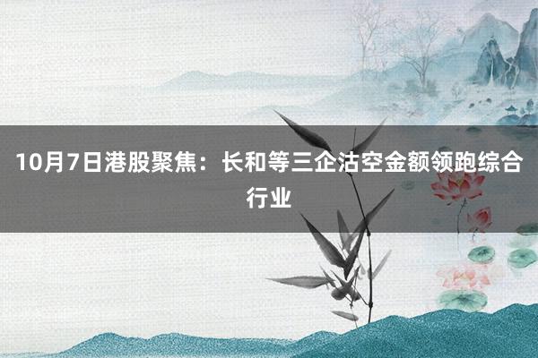 10月7日港股聚焦:长和等三企沽空金额领跑综合行业