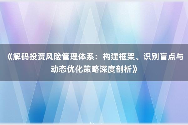 《解码投资风险管理体系：构建框架、识别盲点与动态优化策略深度剖析》
