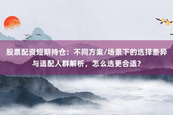 股票配资短期持仓：不同方案/场景下的选择差异与适配人群解析，怎么选更合适？