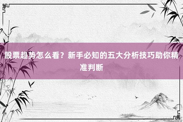 股票趋势怎么看？新手必知的五大分析技巧助你精准判断