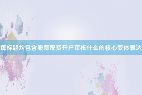 每标题均包含股票配资开户审核什么的核心变体表达