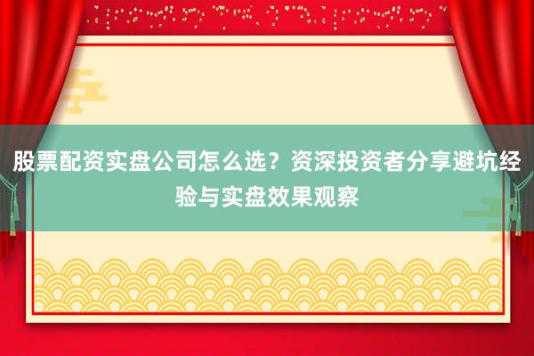 股票配资实盘公司怎么选？资深投资者分享避坑经验与实盘效果观察