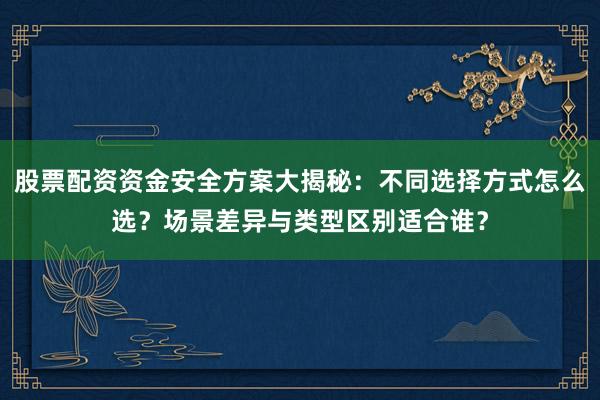 股票配资资金安全方案大揭秘：不同选择方式怎么选？场景差异与类型区别适合谁？