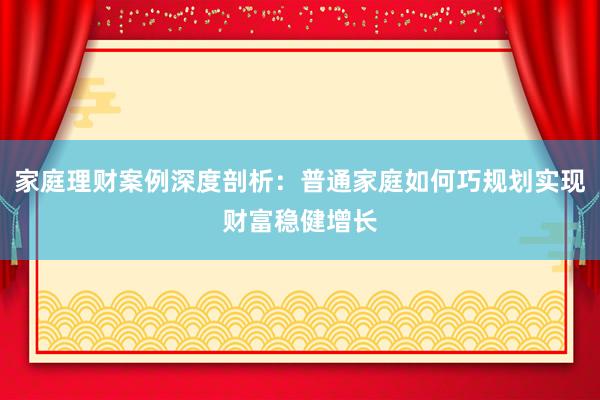 家庭理财案例深度剖析：普通家庭如何巧规划实现财富稳健增长