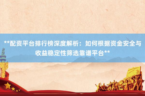 **配资平台排行榜深度解析：如何根据资金安全与收益稳定性筛选靠谱平台**