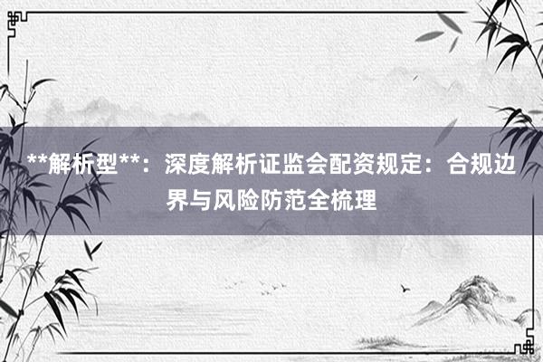 **解析型**：深度解析证监会配资规定：合规边界与风险防范全梳理