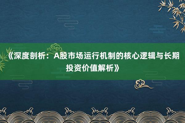 《深度剖析:A股市场运行机制的核心逻辑与长期投资价值解析》