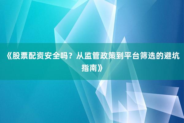 《股票配资安全吗？从监管政策到平台筛选的避坑指南》