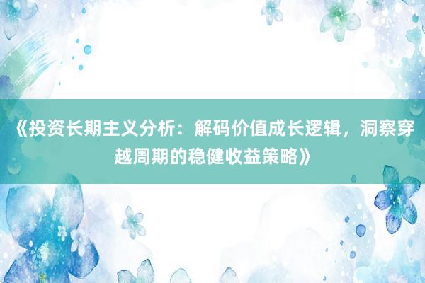 《投资长期主义分析：解码价值成长逻辑，洞察穿越周期的稳健收益策略》