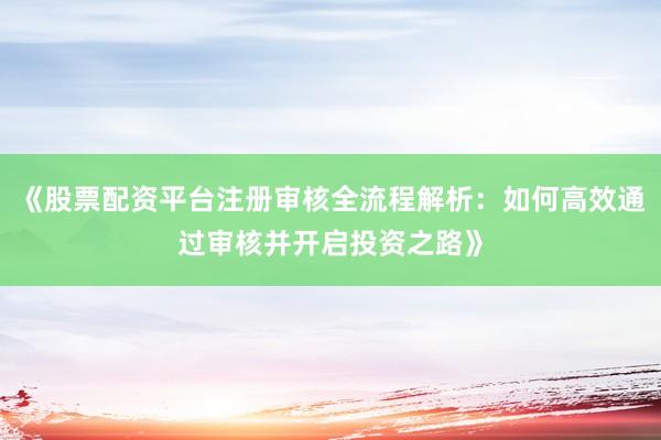 《股票配资平台注册审核全流程解析：如何高效通过审核并开启投资之路》