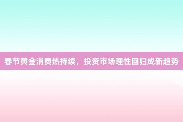 春节黄金消费热持续，投资市场理性回归成新趋势