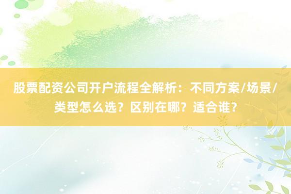 股票配资公司开户流程全解析：不同方案/场景/类型怎么选？区别在哪？适合谁？