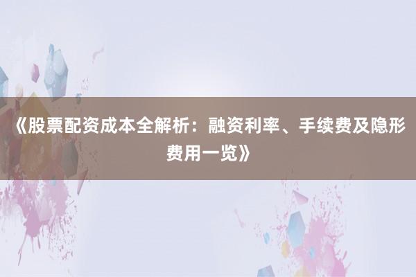 《股票配资成本全解析：融资利率、手续费及隐形费用一览》