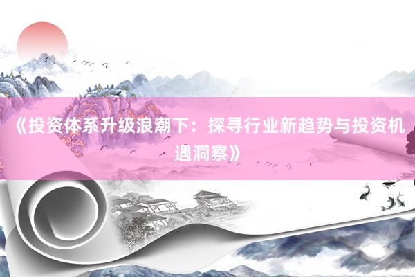 《投资体系升级浪潮下：探寻行业新趋势与投资机遇洞察》