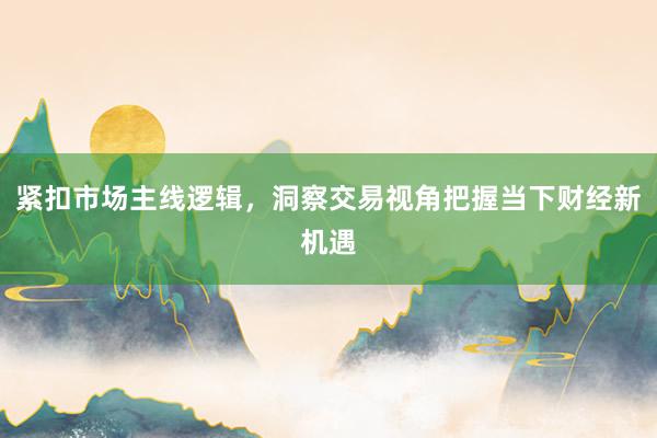 紧扣市场主线逻辑，洞察交易视角把握当下财经新机遇