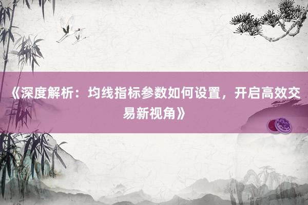 《深度解析:均线指标参数如何设置,开启高效交易新视角》