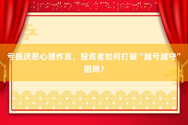 亏损厌恶心理作祟，投资者如何打破“越亏越守”困局？